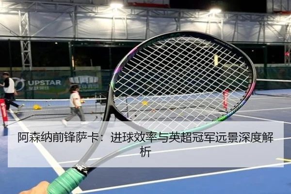 阿森纳前锋萨卡：进球效率与英超冠军远景深度解析